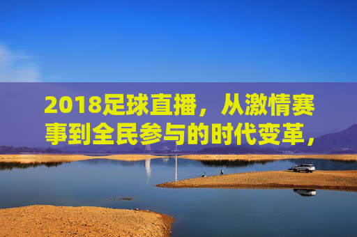 2018足球直播，从激情赛事到全民参与的时代变革，2018足球直播，从激情赛事到全民参与的时代变革