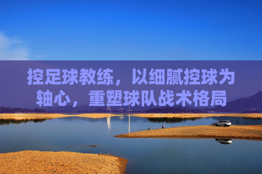 控足球教练,以细腻控球为轴心,重塑球队战术格局