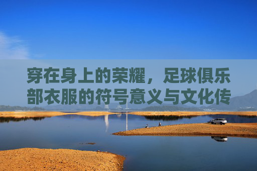 穿在身上的荣耀,足球俱乐部衣服的符号意义与文化传承