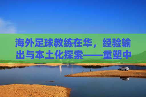 海外足球教练在华,经验输出与本土化探索——重塑中国足球战术体系的催化剂