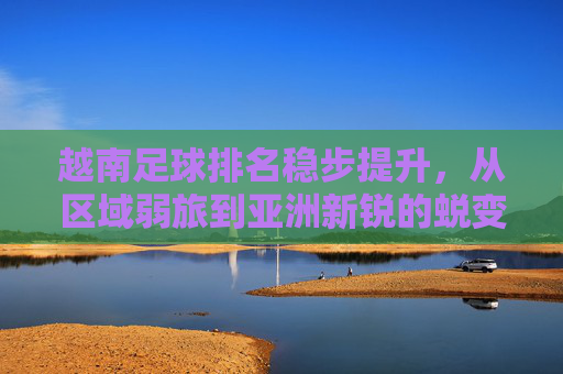 越南足球排名稳步提升,从区域弱旅到亚洲新锐的蜕变之路