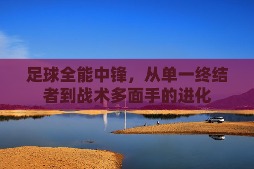 足球全能中锋，从单一终结者到战术多面手的进化