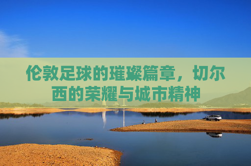 伦敦足球的璀璨篇章,切尔西的荣耀与城市精神