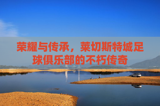 荣耀与传承，莱切斯特城足球俱乐部的不朽传奇