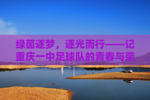 绿茵逐梦，逐光而行——记重庆一中足球队的青春与荣光