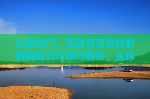 头球攻门，运动员顶足球的瞬间魅力与技巧解析，头球攻门，瞬间魅力与技巧解析