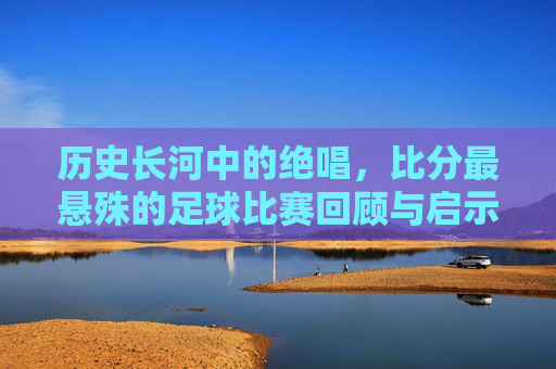 历史长河中的绝唱,比分最悬殊的足球比赛回顾与启示