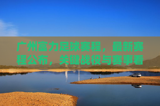 广州富力足球赛程,最新赛程公布,关键战役与赛事看点解析,广州富力最新足球赛程公布,关键战役与赛事看点解析
