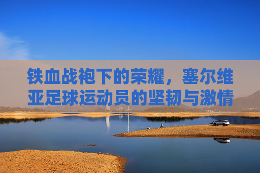 铁血战袍下的荣耀,塞尔维亚足球运动员的坚韧与激情