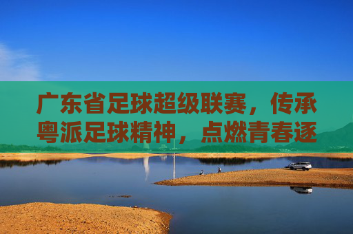 广东省足球超级联赛，传承粤派足球精神，点燃青春逐梦之路，广东省足球超级联赛，传承粤派足球精神，点燃青春逐梦之路