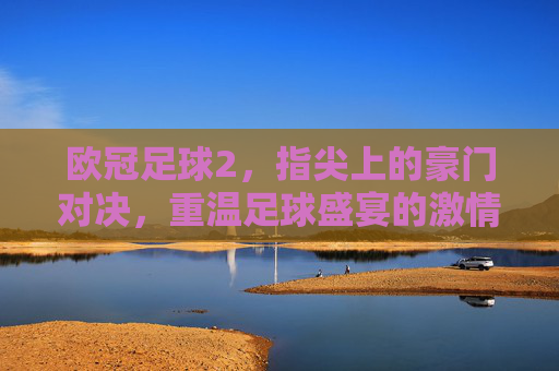 欧冠足球2，指尖上的豪门对决，重温足球盛宴的激情与荣耀，欧冠足球2，指尖上的豪门对决，重温足球盛宴的激情与荣耀