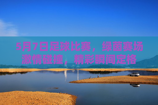 5月7日足球比赛，绿茵赛场激情碰撞，精彩瞬间定格
