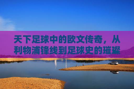 天下足球中的欧文传奇,从利物浦锋线到足球史的璀璨印记