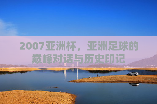 2007亚洲杯，亚洲足球的巅峰对话与历史印记