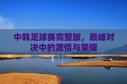 中韩足球赛完整版，巅峰对决中的激情与荣耀