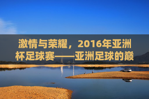 激情与荣耀，2016年亚洲杯足球赛——亚洲足球的巅峰对决与时代印记，激情与荣耀，2016年亚洲杯足球赛——亚洲足球的巅峰对决与时代印记