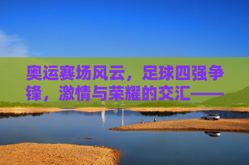 奥运赛场风云，足球四强争锋，激情与荣耀的交汇——聚焦奥运会足球四强