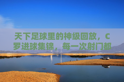 天下足球里的神级回放,C罗进球集锦,每一次射门都是传奇的注脚,天下足球神级回放,C罗进球集锦,每一次射门都是传奇的注脚