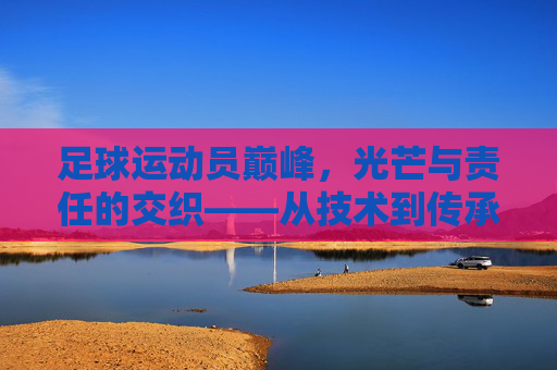 足球运动员巅峰，光芒与责任的交织——从技术到传承的荣耀时刻，足球运动员巅峰，光芒与责任的交织——从技术到传承的荣耀时刻