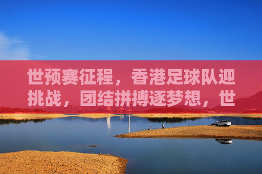 世预赛征程，香港足球队迎挑战，团结拼搏逐梦想，世预赛征程，香港足球队迎挑战，团结拼搏逐梦想