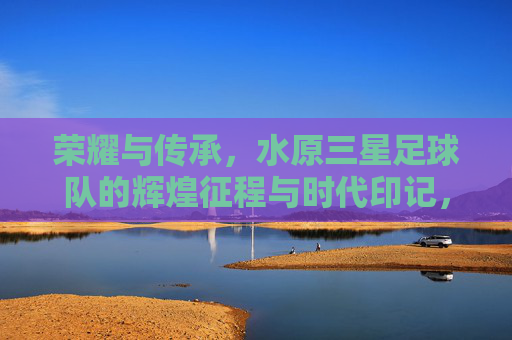 荣耀与传承，水原三星足球队的辉煌征程与时代印记，荣耀与传承，水原三星足球队的辉煌征程与时代印记