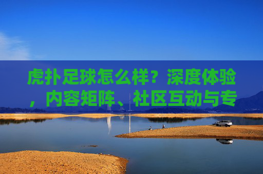 虎扑足球怎么样?深度体验,内容矩阵、社区互动与专业分析的足球爱好者聚集地,虎扑足球深度体验,内容矩阵、社区互动与专业分析,足球爱好者的聚集地