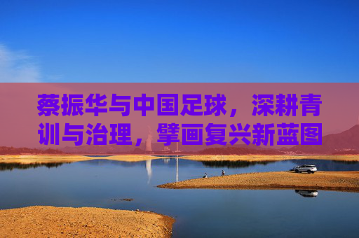 蔡振华与中国足球,深耕青训与治理,擘画复兴新蓝图,蔡振华与中国足球,深耕青训与治理,擘画复兴新蓝图