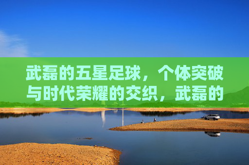 武磊的五星足球,个体突破与时代荣耀的交织,武磊的五星足球,个体突破与时代荣耀的交织