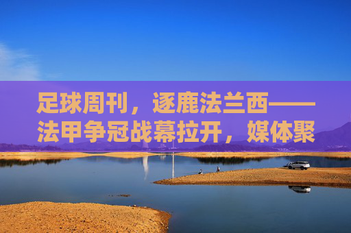 足球周刊,逐鹿法兰西——法甲争冠战幕拉开,媒体聚焦赛场激战与足球精神