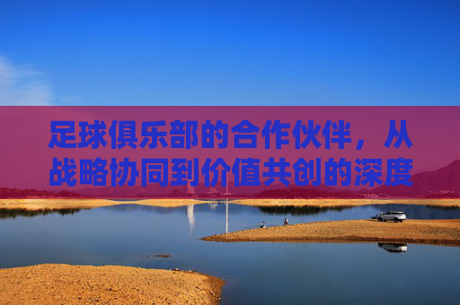 足球俱乐部的合作伙伴,从战略协同到价值共创的深度解析,足球俱乐部的合作伙伴,从战略协同到价值共创的深度解析