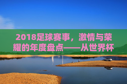 2018足球赛事，激情与荣耀的年度盘点——从世界杯到联赛的精彩瞬间