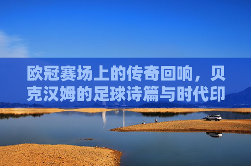 欧冠赛场上的传奇回响，贝克汉姆的足球诗篇与时代印记