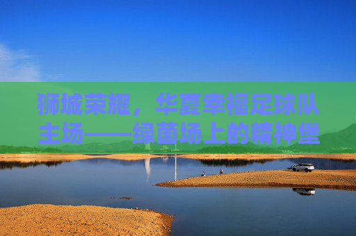 狮城荣耀，华夏幸福足球队主场——绿茵场上的精神堡垒与激情熔炉