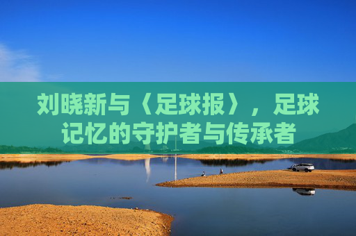 刘晓新与〈足球报〉，足球记忆的守护者与传承者