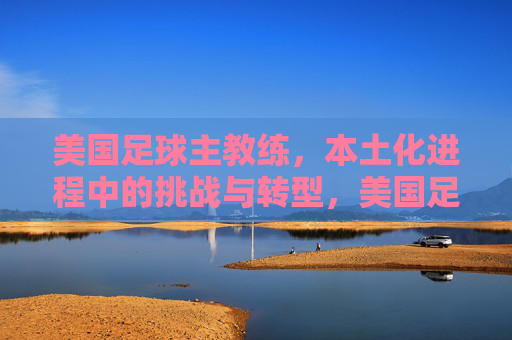 美国足球主教练,本土化进程中的挑战与转型,美国足球主教练,本土化进程中的挑战与转型