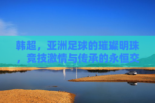 韩超，亚洲足球的璀璨明珠，竞技激情与传承的永恒交响，韩超，亚洲足球的璀璨明珠，竞技激情与传承的永恒交响