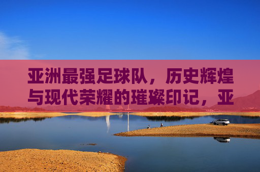 亚洲最强足球队，历史辉煌与现代荣耀的璀璨印记，亚洲最强足球队，历史辉煌与现代荣耀的璀璨印记