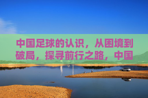 中国足球的认识，从困境到破局，探寻前行之路，中国足球，从困境到破局，探寻前行之路
