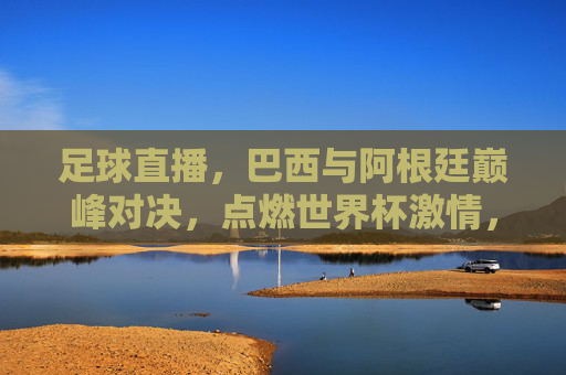 足球直播，巴西与阿根廷巅峰对决，点燃世界杯激情，足球直播，巴西与阿根廷巅峰对决，点燃世界杯激情