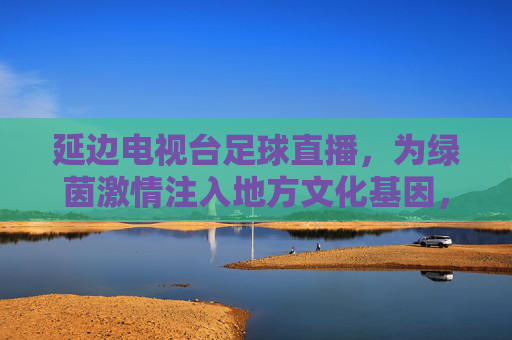 延边电视台足球直播,为绿茵激情注入地方文化基因,让本土球迷共赴足球盛宴,延边电视台足球直播,为绿茵激情注入地方文化基因,让本土球迷共赴足球盛宴