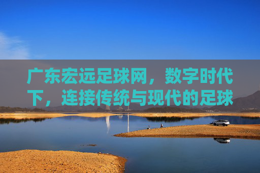 广东宏远足球网,数字时代下,连接传统与现代的足球文化枢纽