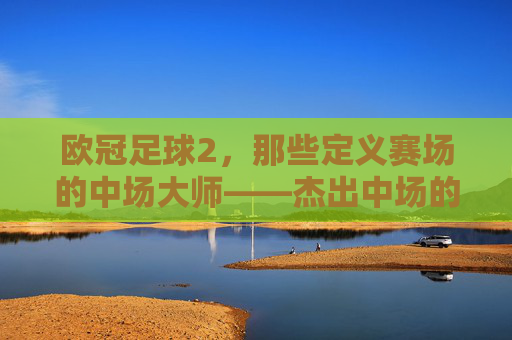 欧冠足球2，那些定义赛场的中场大师——杰出中场的荣耀与传奇