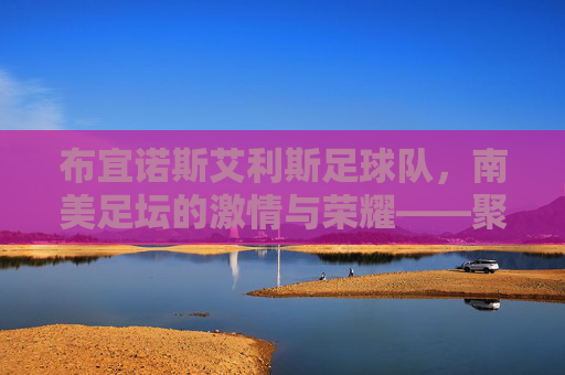 布宜诺斯艾利斯足球队，南美足坛的激情与荣耀——聚焦两大豪门的历史与传承，布宜诺斯艾利斯足球队，南美足坛激情与荣耀的传承——聚焦两大豪门的历史与传承