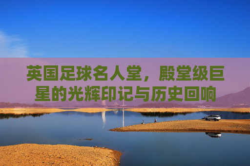 英国足球名人堂,殿堂级巨星的光辉印记与历史回响