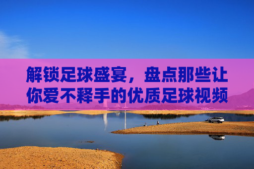 解锁足球盛宴,盘点那些让你爱不释手的优质足球视频网站