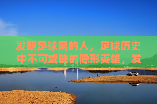 发明足球网的人，足球历史中不可或缺的隐形英雄，发明足球网的人，足球历史中不可或缺的隐形英雄