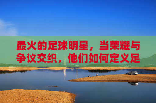 最火的足球明星，当荣耀与争议交织，他们如何定义足球的巅峰？