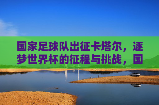 国家足球队出征卡塔尔,逐梦世界杯的征程与挑战,国家足球队出征卡塔尔,逐梦世界杯的征程与挑战