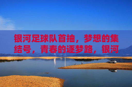 银河足球队首抽，梦想的集结号，青春的逐梦路，银河足球队首抽，梦想的集结号，青春的逐梦路