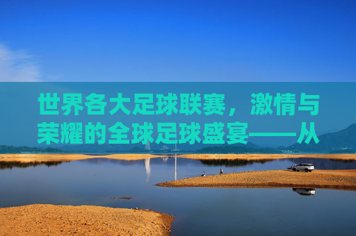 世界各大足球联赛,激情与荣耀的全球足球盛宴——从英超到意甲,探寻足坛的璀璨星河,世界各大足球联赛,激情与荣耀的全球足球盛宴——从英超到意甲,探寻足坛的璀璨星河